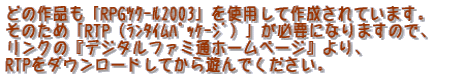 �ǂ̍�i���uRPG¸��2003�v���g�p���č쐬����Ă��܂��B ���̂��߁uRTP�i������߯���ށj�v���K�v�ɂȂ�܂��̂ŁA �����N�́w�f�W�^���t�@�~�ʃz�[���y�[�W�x���A RTP���_�E�����[�h���Ă���V��ł��������B